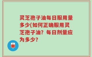 灵芝孢子油每日服用量多少(如何正确服用灵芝孢子油？每日剂量应为多少？