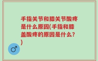 手指关节和膝关节酸疼是什么原因(手指和膝盖酸疼的原因是什么？)