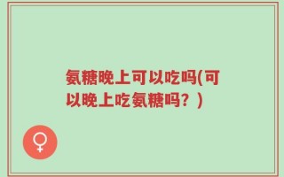 氨糖晚上可以吃吗(可以晚上吃氨糖吗？)