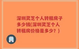 深圳灵芝个人转租房子多少钱(深圳灵芝个人转租房价格是多少？)
