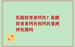 乳酸软骨素钙片？氨糖软骨素钙片和钙片是两种东西吗
