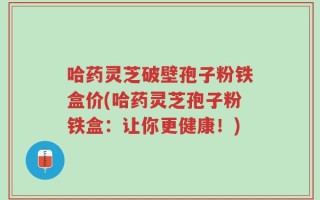哈药灵芝破壁孢子粉铁盒价(哈药灵芝孢子粉铁盒：让你更健康！)