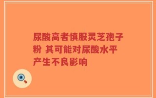 尿酸高者慎服灵芝孢子粉 其可能对尿酸水平产生不良影响