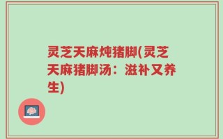 灵芝天麻炖猪脚(灵芝天麻猪脚汤：滋补又养生)