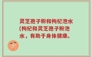 灵芝孢子粉和枸杞泡水(枸杞和灵芝孢子粉泡水，有助于身体健康。