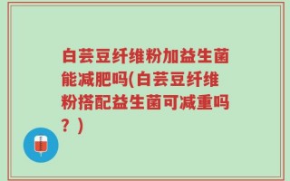 白芸豆纤维粉加益生菌能减肥吗(白芸豆纤维粉搭配益生菌可减重吗？)