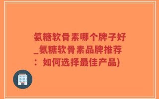 氨糖软骨素哪个牌子好_氨糖软骨素品牌推荐：如何选择最佳产品)