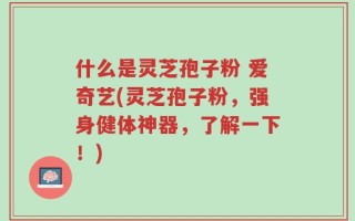 什么是灵芝孢子粉 爱奇艺(灵芝孢子粉，强身健体神器，了解一下！)