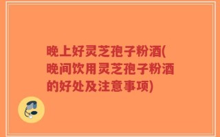晚上好灵芝孢子粉酒(晚间饮用灵芝孢子粉酒的好处及注意事项)