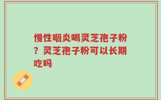 慢性咽炎喝灵芝孢子粉？灵芝孢子粉可以长期吃吗