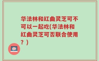 华法林和红曲灵芝可不可以一起吃(华法林和红曲灵芝可否联合使用？)