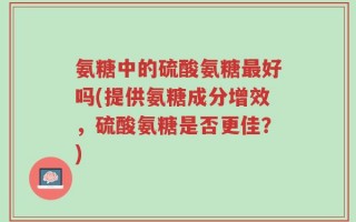 氨糖中的硫酸氨糖最好吗(提供氨糖成分增效，硫酸氨糖是否更佳？)
