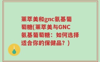 莱萃美和gnc氨基葡萄糖(莱萃美与GNC氨基葡萄糖：如何选择适合你的保健品？)