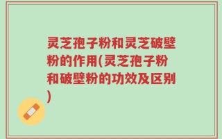 灵芝孢子粉和灵芝破壁粉的作用(灵芝孢子粉和破壁粉的功效及区别)
