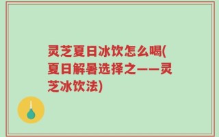 灵芝夏日冰饮怎么喝(夏日解暑选择之——灵芝冰饮法)
