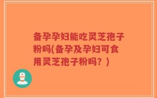 备孕孕妇能吃灵芝孢子粉吗(备孕及孕妇可食用灵芝孢子粉吗？)