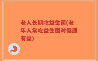 老人长期吃益生菌(老年人常吃益生菌对健康有益)