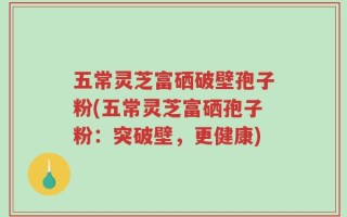 五常灵芝富硒破壁孢子粉(五常灵芝富硒孢子粉：突破壁，更健康)