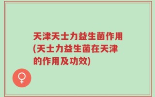 天津天士力益生菌作用(天士力益生菌在天津的作用及功效)