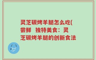 灵芝碳烤羊腿怎么吃(尝鲜  独特美食：灵芝碳烤羊腿的创新食法