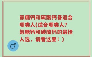 氨糖钙和碳酸钙各适合哪类人(适合哪类人？氨糖钙和碳酸钙的最佳人选，请看这里！)