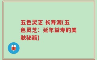 五色灵芝 长寿源(五色灵芝：延年益寿的美肤秘籍)