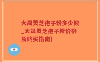 大晟灵芝孢子粉多少钱_大晟灵芝孢子粉价格及购买指南)