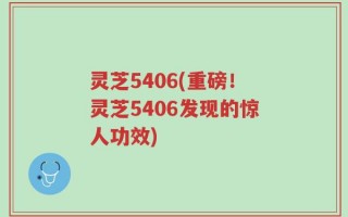 灵芝5406(重磅！灵芝5406发现的惊人功效)