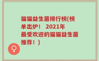 猫猫益生菌排行榜(榜单出炉！ 2021年最受欢迎的猫猫益生菌推荐！)