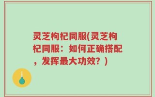 灵芝枸杞同服(灵芝枸杞同服：如何正确搭配，发挥最大功效？)