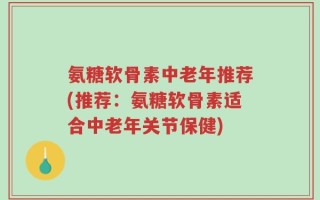 氨糖软骨素中老年推荐(推荐：氨糖软骨素适合中老年关节保健)