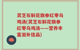 灵芝石斛花旗参红枣乌鸡汤(灵芝石斛花旗参红枣乌鸡汤——营养丰富滋补佳品)