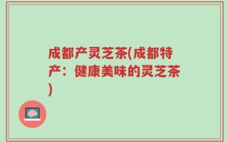 成都产灵芝茶(成都特产：健康美味的灵芝茶)