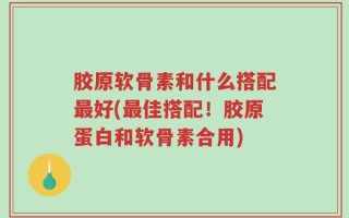 胶原软骨素和什么搭配最好(最佳搭配！胶原蛋白和软骨素合用)