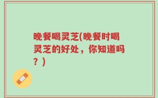 晚餐喝灵芝(晚餐时喝灵芝的好处，你知道吗？)