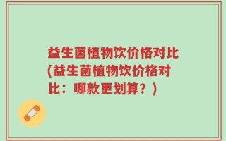 益生菌植物饮价格对比(益生菌植物饮价格对比：哪款更划算？)