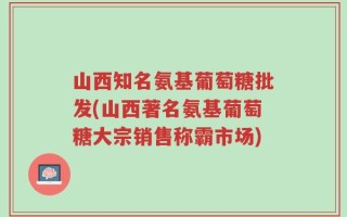 山西知名氨基葡萄糖批发(山西著名氨基葡萄糖大宗销售称霸市场)
