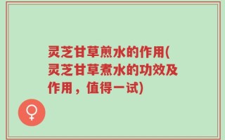 灵芝甘草煎水的作用(灵芝甘草煮水的功效及作用，值得一试)