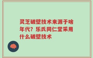 灵芝破壁技术来源于啥年代？乐氏同仁堂采用什么破壁技术