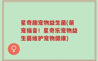 星奇趣宠物益生菌(萌宠福音！星奇乐宠物益生菌维护宠物健康)
