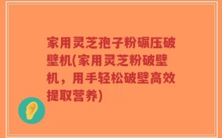 家用灵芝孢子粉碾压破壁机(家用灵芝粉破壁机，用手轻松破壁高效提取营养)