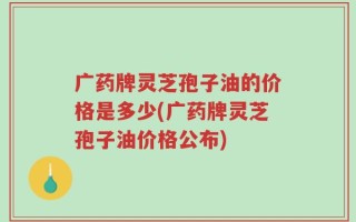 广药牌灵芝孢子油的价格是多少(广药牌灵芝孢子油价格公布)