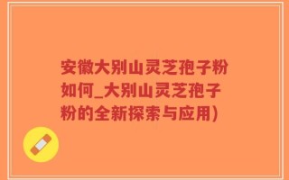 安徽大别山灵芝孢子粉如何_大别山灵芝孢子粉的全新探索与应用)