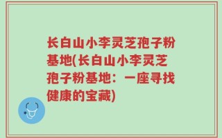 长白山小李灵芝孢子粉基地(长白山小李灵芝孢子粉基地：一座寻找健康的宝藏)