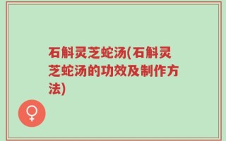 石斛灵芝蛇汤(石斛灵芝蛇汤的功效及制作方法)