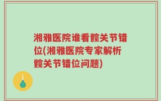 湘雅医院谁看髋关节错位(湘雅医院专家解析髋关节错位问题)