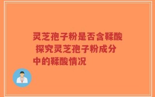灵芝孢子粉是否含鞣酸 探究灵芝孢子粉成分中的鞣酸情况