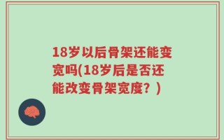 18岁以后骨架还能变宽吗(18岁后是否还能改变骨架宽度？)