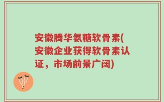 安徽腾华氨糖软骨素(安徽企业获得软骨素认证，市场前景广阔)