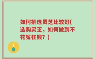 如何挑选灵芝比较好(选购灵芝，如何做到不花冤枉钱？)